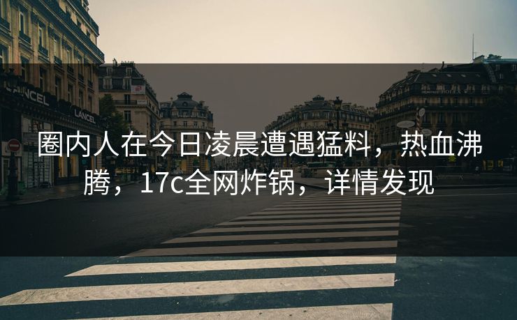 圈内人在今日凌晨遭遇猛料，热血沸腾，17c全网炸锅，详情发现