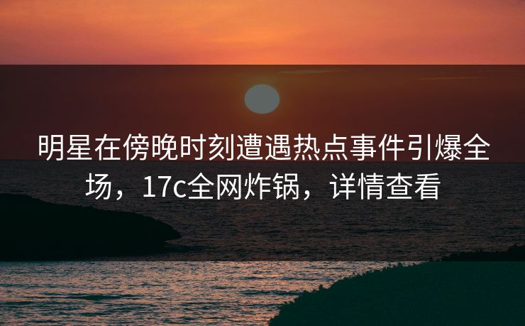 明星在傍晚时刻遭遇热点事件引爆全场，17c全网炸锅，详情查看