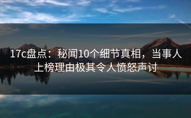 17c盘点:秘闻10个细节真相,当事人上榜理由极其令人愤怒声讨 17c盘点:秘闻10个细节真相,当事人上榜理由极其令人愤怒声讨