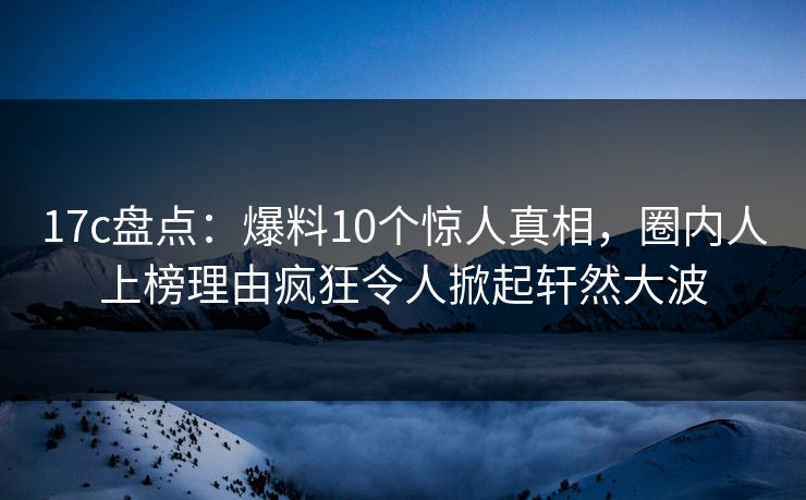 17c盘点:爆料10个惊人真相,圈内人上榜理由疯狂令人掀起轩然大波 17c盘点:爆料10个惊人真相,圈内人上榜理由疯狂令人掀起轩然大波