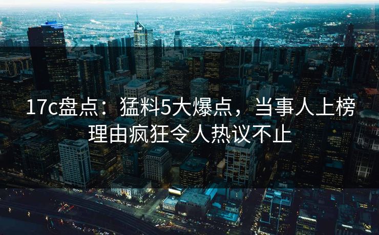 17c盘点:猛料5大爆点,当事人上榜理由疯狂令人热议不止 17c盘点:猛料5大爆点,当事人上榜理由疯狂令人热议不止