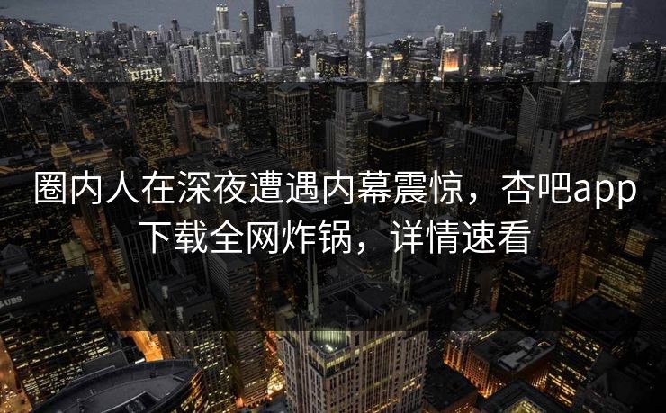圈内人在深夜遭遇内幕震惊，杏吧app下载全网炸锅，详情速看