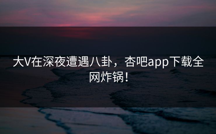 大V在深夜遭遇八卦，杏吧app下载全网炸锅！
