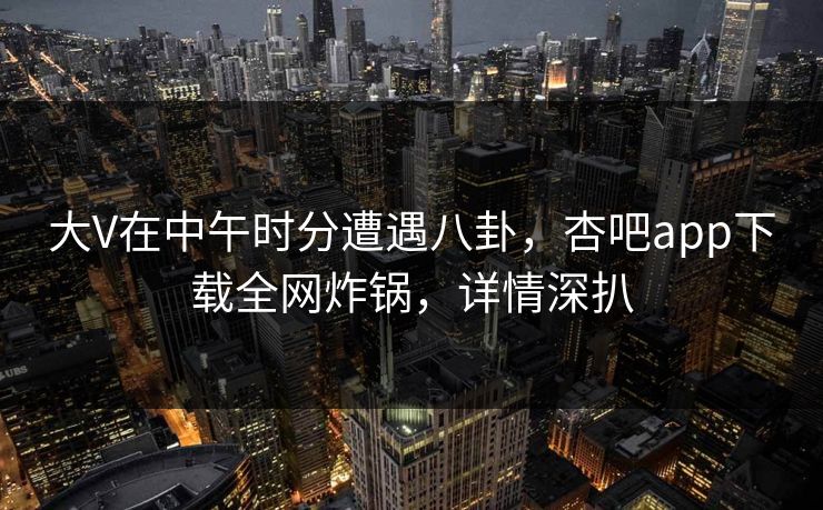 大V在中午时分遭遇八卦，杏吧app下载全网炸锅，详情深扒