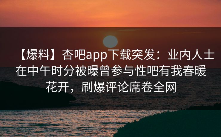 【爆料】杏吧app下载突发：业内人士在中午时分被曝曾参与性吧有我春暖花开，刷爆评论席卷全网