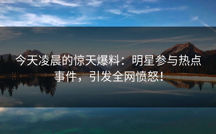 今天凌晨的惊天爆料：明星参与热点事件，引发全网愤怒！