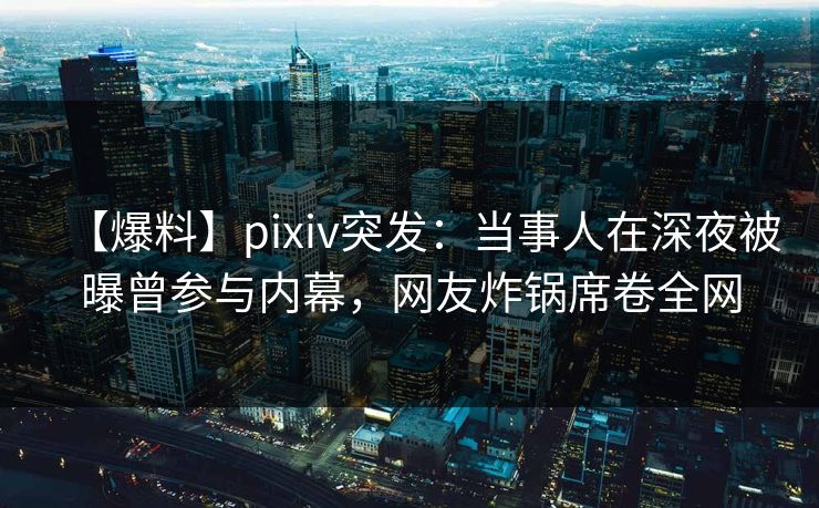 【爆料】pixiv突发：当事人在深夜被曝曾参与内幕，网友炸锅席卷全网