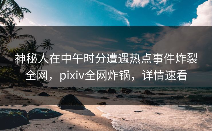 神秘人在中午时分遭遇热点事件炸裂全网，pixiv全网炸锅，详情速看