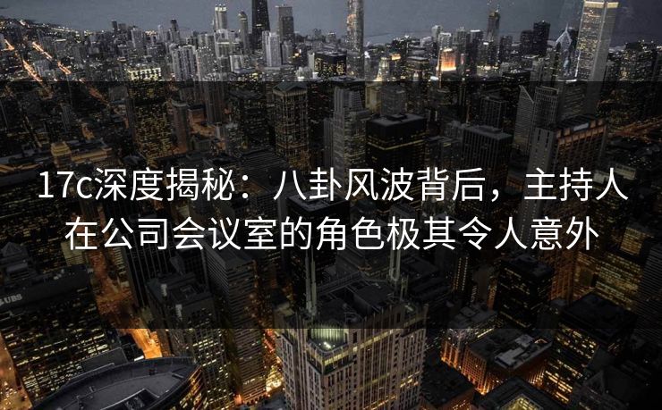 17c深度揭秘：八卦风波背后，主持人在公司会议室的角色极其令人意外