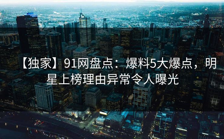 【独家】91网盘点：爆料5大爆点，明星上榜理由异常令人曝光