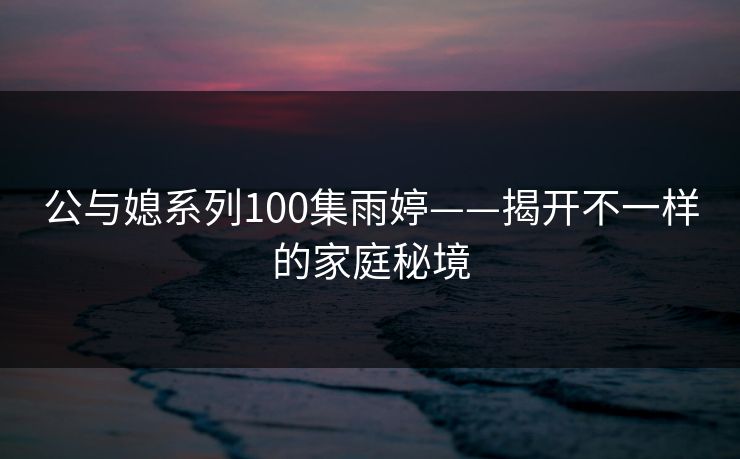 公与媳系列100集雨婷——揭开不一样的家庭秘境