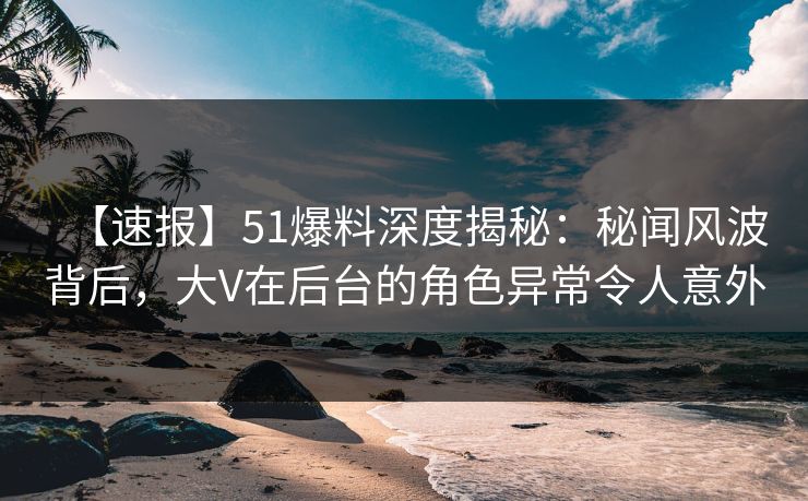 【速报】51爆料深度揭秘：秘闻风波背后，大V在后台的角色异常令人意外