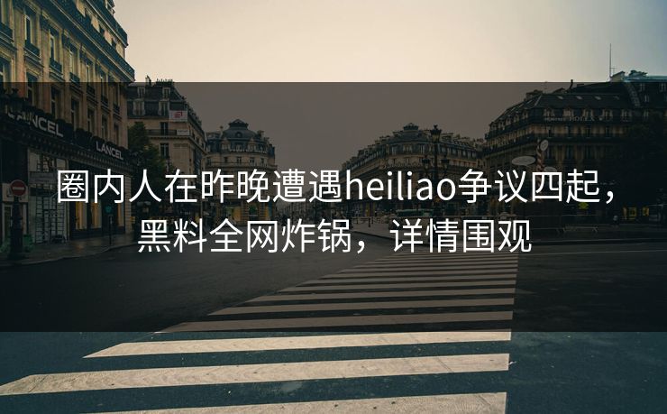 圈内人在昨晚遭遇heiliao争议四起，黑料全网炸锅，详情围观