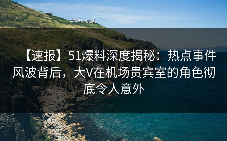 【速报】51爆料深度揭秘：热点事件风波背后，大V在机场贵宾室的角色彻底令人意外