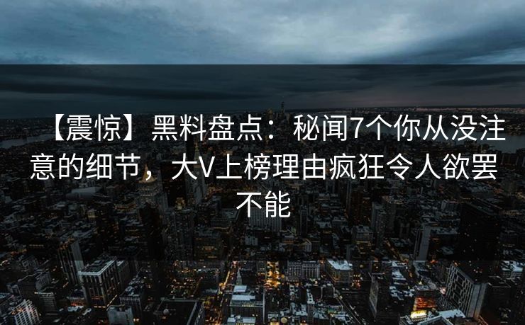 【震惊】黑料盘点：秘闻7个你从没注意的细节，大V上榜理由疯狂令人欲罢不能