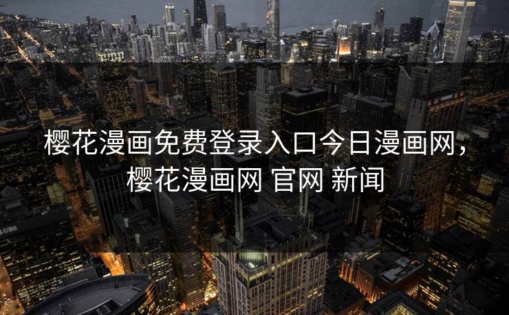 樱花漫画免费登录入口今日漫画网，樱花漫画网 官网 新闻