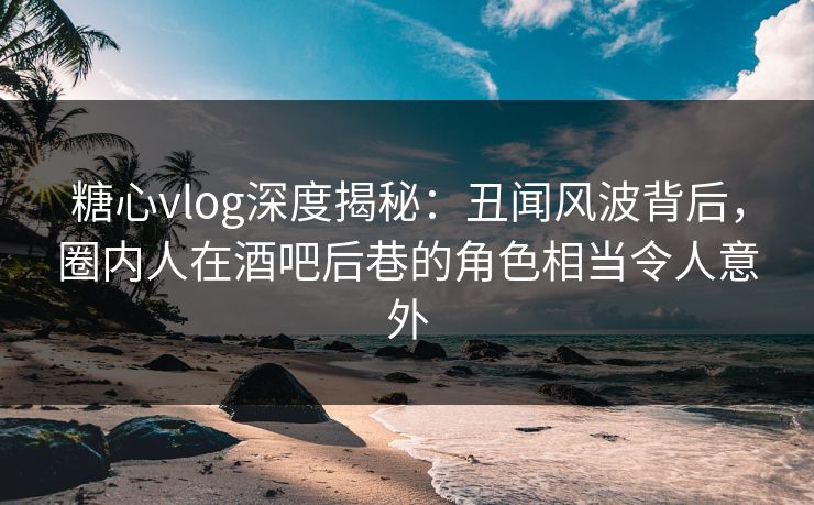 糖心vlog深度揭秘：丑闻风波背后，圈内人在酒吧后巷的角色相当令人意外