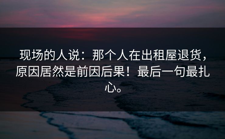 现场的人说：那个人在出租屋退货，原因居然是前因后果！最后一句最扎心。