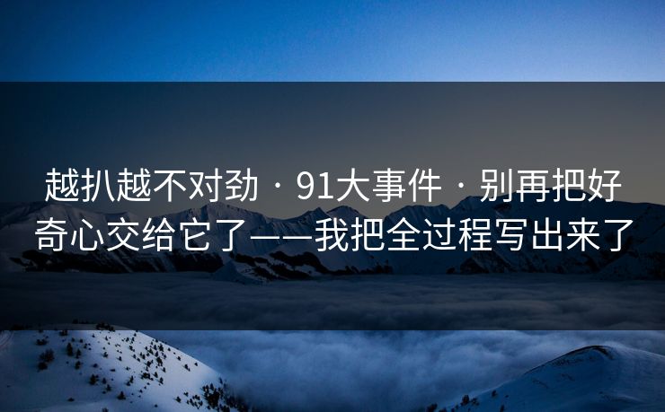 越扒越不对劲 · 91大事件 · 别再把好奇心交给它了——我把全过程写出来了