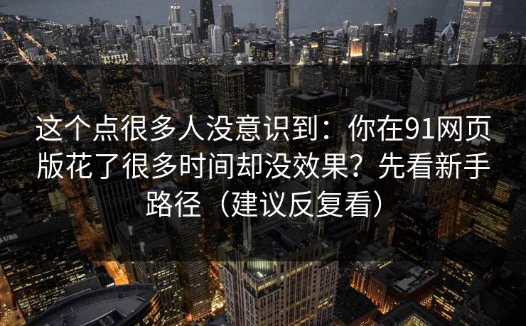 这个点很多人没意识到：你在91网页版花了很多时间却没效果？先看新手路径（建议反复看）