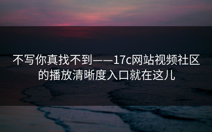 不写你真找不到——17c网站视频社区的播放清晰度入口就在这儿