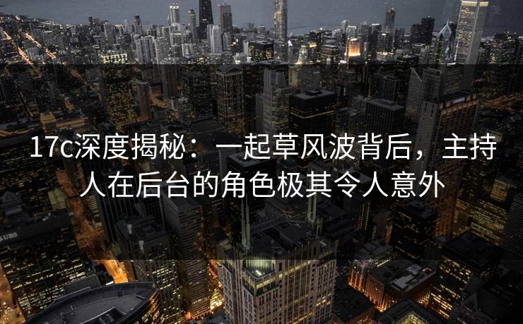 17c深度揭秘：一起草风波背后，主持人在后台的角色极其令人意外