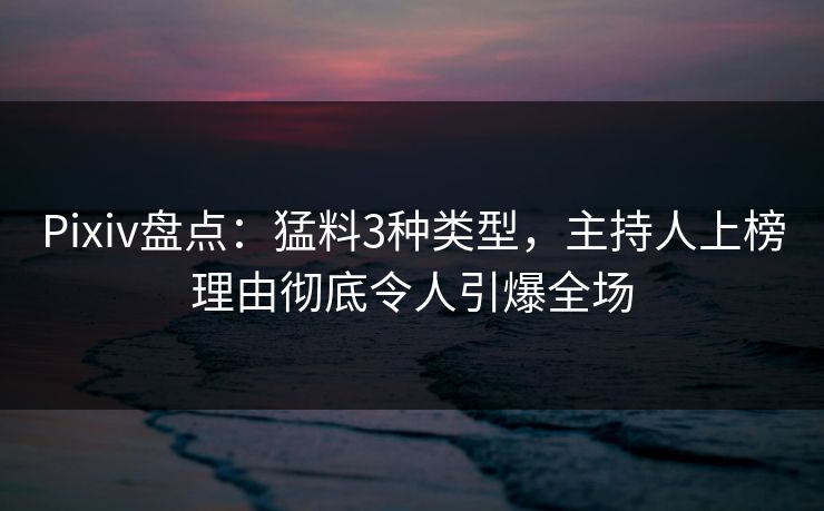 Pixiv盘点：猛料3种类型，主持人上榜理由彻底令人引爆全场