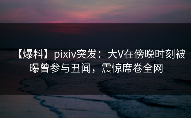 【爆料】pixiv突发：大V在傍晚时刻被曝曾参与丑闻，震惊席卷全网