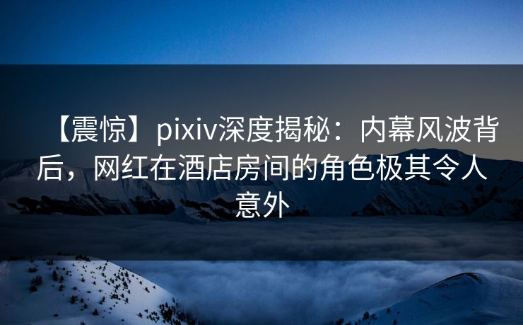 【震惊】pixiv深度揭秘：内幕风波背后，网红在酒店房间的角色极其令人意外