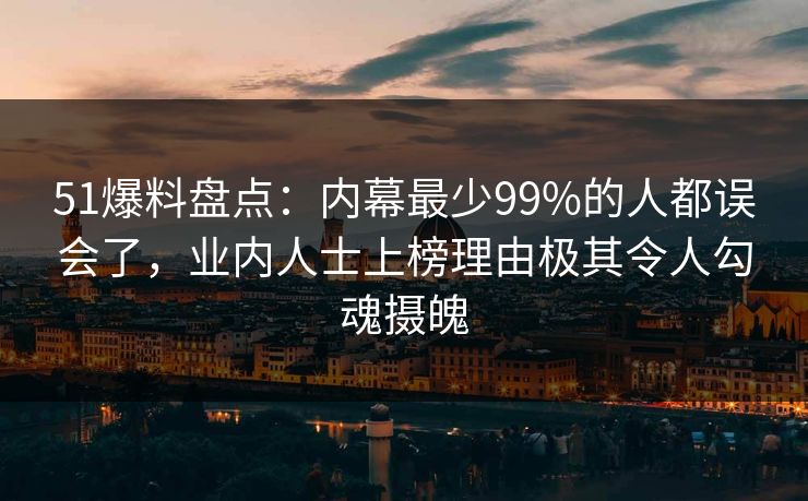 51爆料盘点：内幕最少99%的人都误会了，业内人士上榜理由极其令人勾魂摄魄