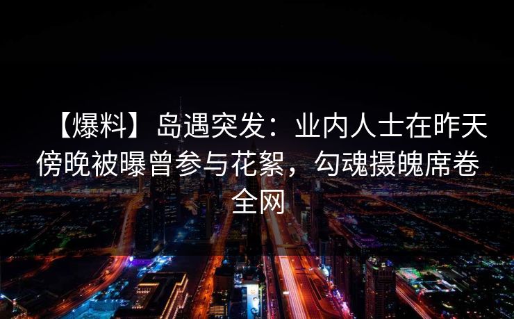 【爆料】岛遇突发：业内人士在昨天傍晚被曝曾参与花絮，勾魂摄魄席卷全网