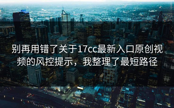 别再用错了关于17cc最新入口原创视频的风控提示，我整理了最短路径