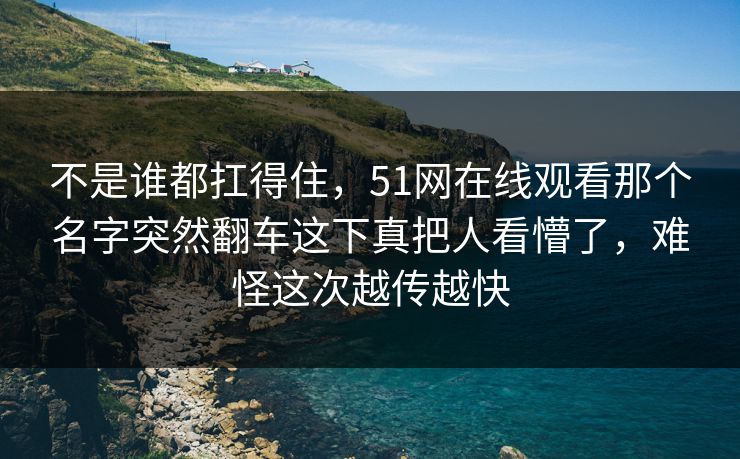 不是谁都扛得住，51网在线观看那个名字突然翻车这下真把人看懵了，难怪这次越传越快