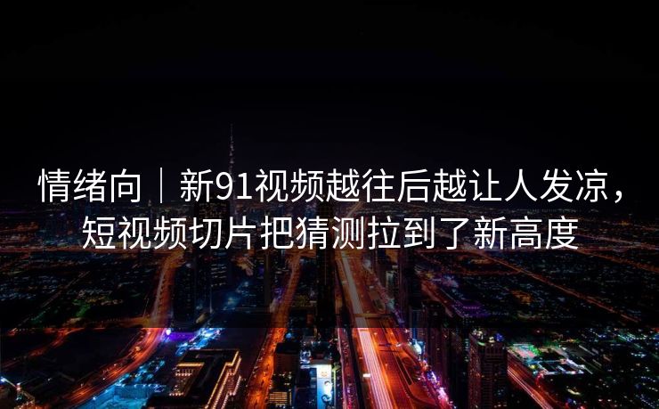 情绪向｜新91视频越往后越让人发凉，短视频切片把猜测拉到了新高度