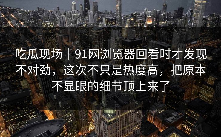 吃瓜现场｜91网浏览器回看时才发现不对劲，这次不只是热度高，把原本不显眼的细节顶上来了