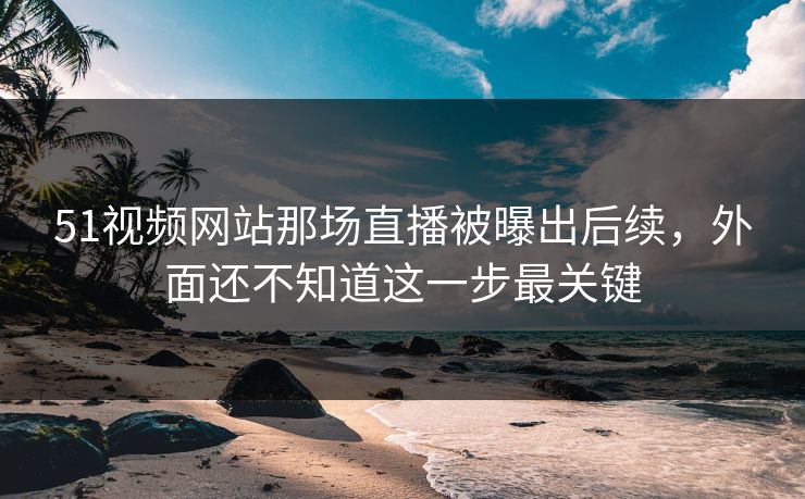 51视频网站那场直播被曝出后续，外面还不知道这一步最关键